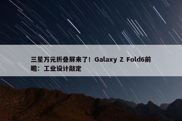 三星万元折叠屏来了！Galaxy Z Fold6前瞻：工业设计敲定