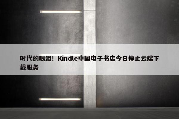 时代的眼泪！Kindle中国电子书店今日停止云端获取服务