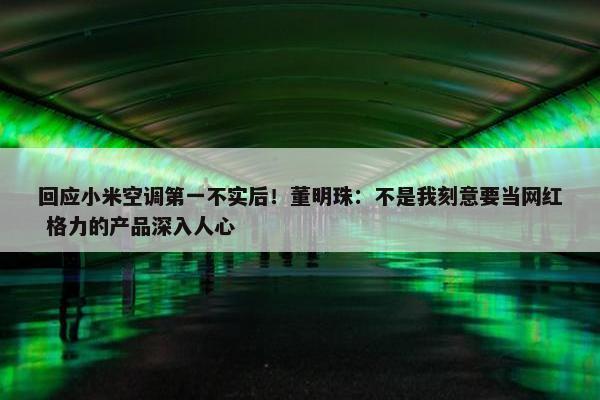 回应小米空调第一不实后！董明珠：不是我刻意要当网红 格力的产品深入人心