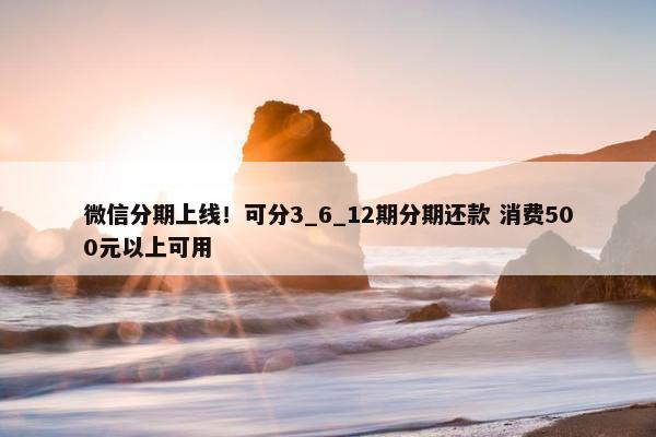 微信分期上线！可分3_6_12期分期还款 消费500元以上可用