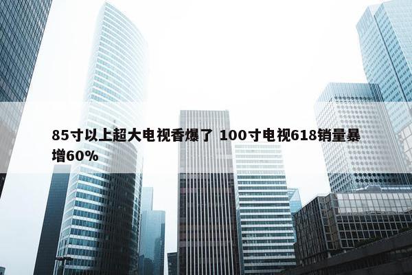 85寸以上超大电视香爆了 100寸电视618销量暴增60%