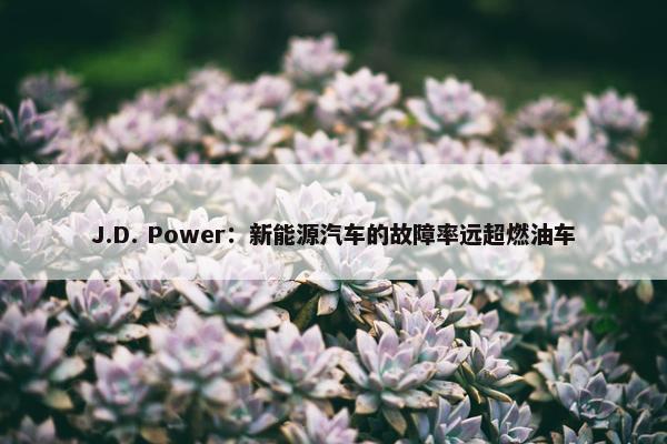 J.D. Power：新能源汽车的故障率远超燃油车