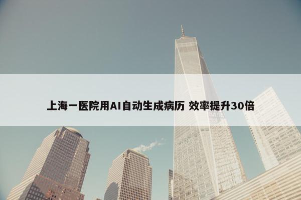 上海一医院用AI自动生成病历 效率提升30倍