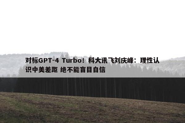 对标GPT-4 Turbo！科大讯飞刘庆峰：理性认识中美差距 绝不能盲目自信