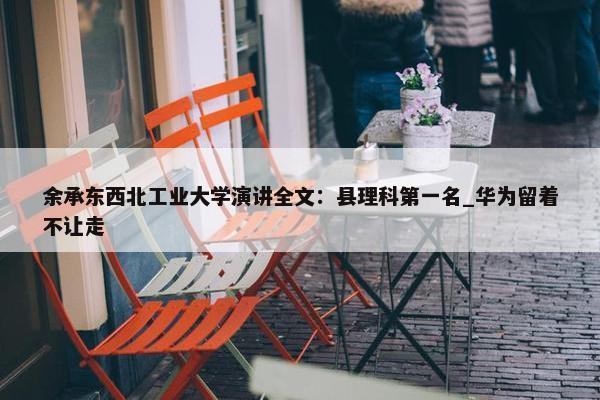 余承东西北工业大学演讲全文：县理科第一名_华为留着不让走