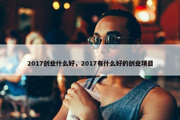 2017创业什么好，2017有什么好的创业项目