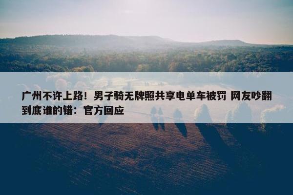 广州不许上路！男子骑无牌照共享电单车被罚 网友吵翻到底谁的错：正式回应