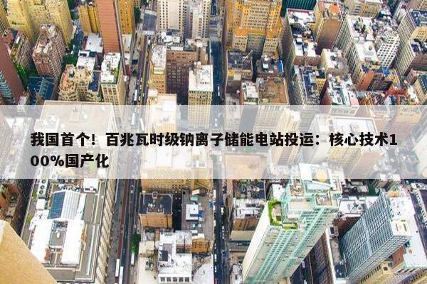 我国首个！百兆瓦时级钠离子储能电站投运：核心技术100%国产化