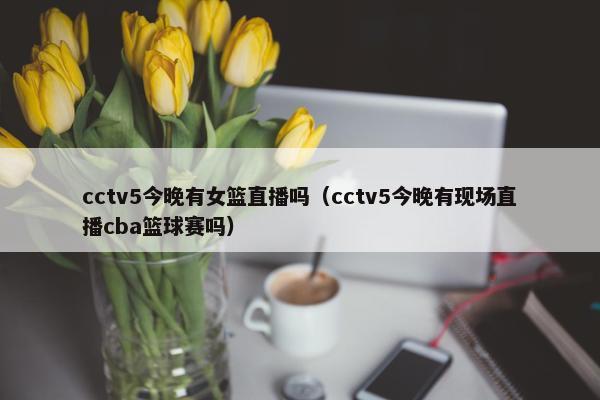 cctv5今晚有女篮直播吗（cctv5今晚有现场直播cba篮球赛吗）