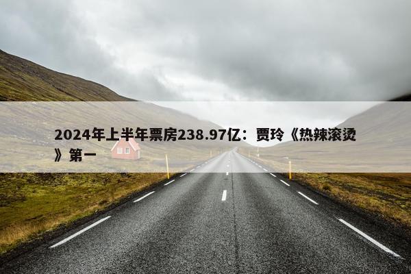 2024年上半年票房238.97亿：贾玲《热辣滚烫》第一