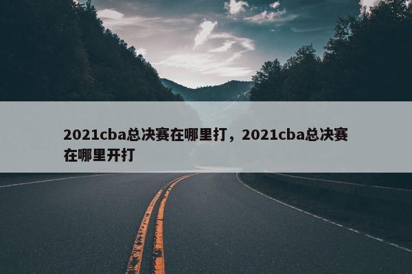 2021cba总决赛在哪里打，2021cba总决赛在哪里开打