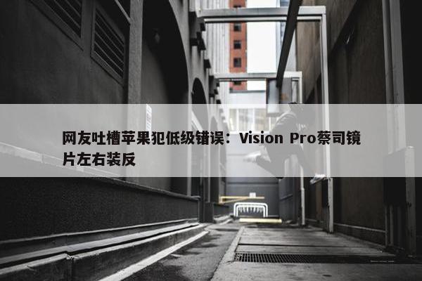 网友吐槽苹果犯低级错误：Vision Pro蔡司镜片左右装反