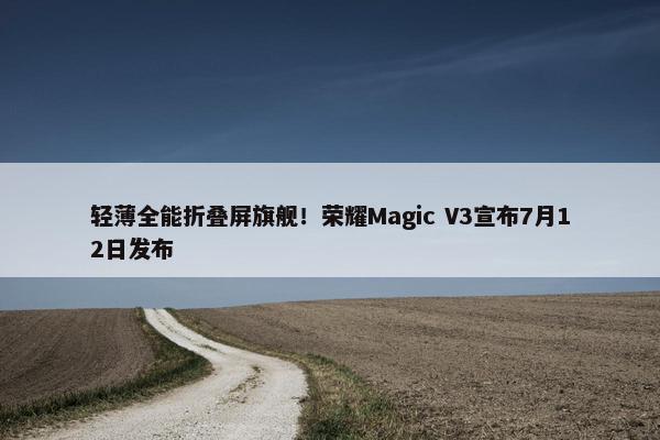 轻薄全能折叠屏旗舰！荣耀Magic V3宣布7月12日发布