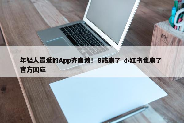 年轻人最爱的App齐崩溃！B站崩了 小红书也崩了 正式回应