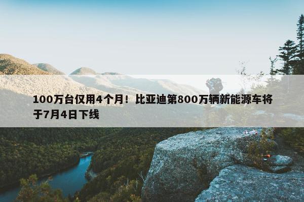 100万台仅用4个月！比亚迪第800万辆新能源车将于7月4日下线