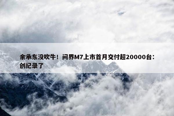 余承东没吹牛！问界M7上市首月交付超20000台：创纪录了