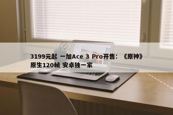 3199元起 一加Ace 3 Pro开售：《原神》原生120帧 安卓独一家