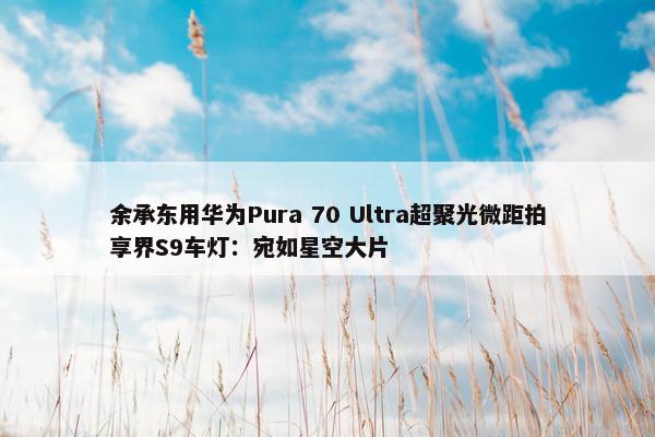 余承东用华为Pura 70 Ultra超聚光微距拍享界S9车灯：宛如星空大片