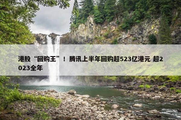 港股“回购王”！腾讯上半年回购超523亿港元 超2023全年