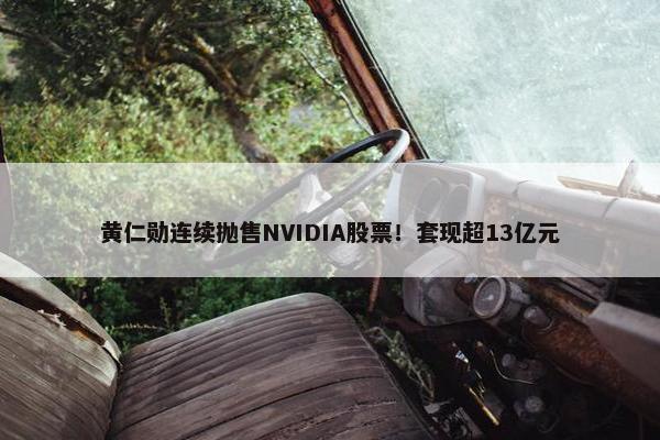 黄仁勋连续抛售NVIDIA股票！套现超13亿元