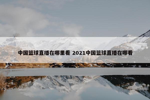 中国篮球直播在哪里看 2021中国篮球直播在哪看