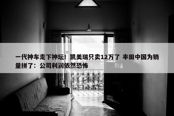 一代神车走下神坛！凯美瑞只卖12万了 丰田中国为销量拼了：公司利润依然恐怖