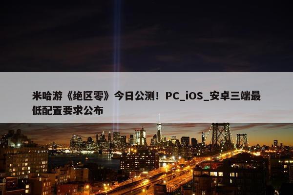 米哈游《绝区零》今日公测！PC_iOS_安卓三端最低配置要求公布