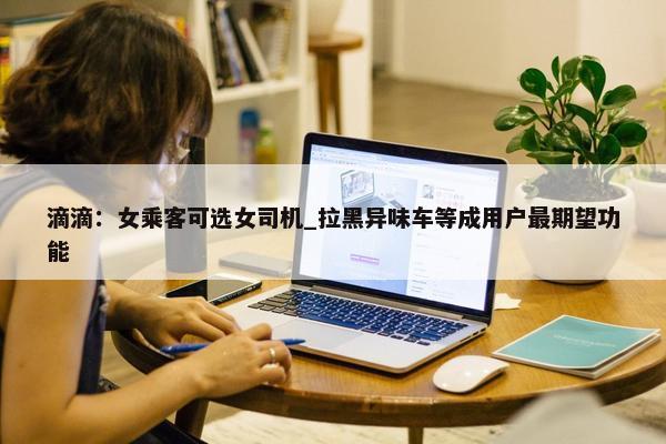 滴滴：女乘客可选女司机_拉黑异味车等成用户最期望功能