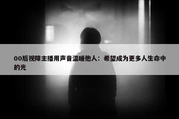 00后视障主播用声音温暖他人：希望成为更多人生命中的光