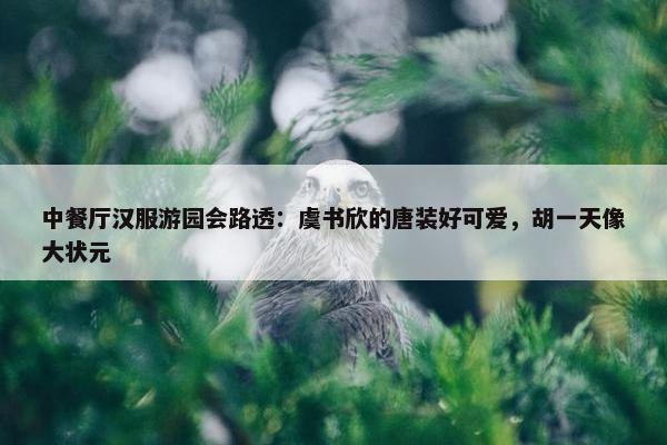 中餐厅汉服游园会路透：虞书欣的唐装好可爱，胡一天像大状元