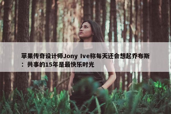 苹果传奇设计师Jony Ive称每天还会想起乔布斯：共事的15年是最快乐时光