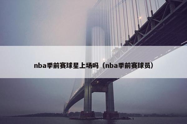 nba季前赛球星上场吗（nba季前赛球员）