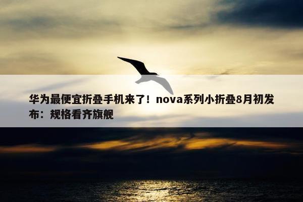 华为最便宜折叠手机来了！nova系列小折叠8月初发布：规格看齐旗舰