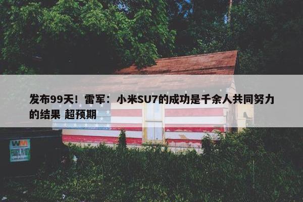 发布99天！雷军：小米SU7的成功是千余人共同努力的结果 超预期