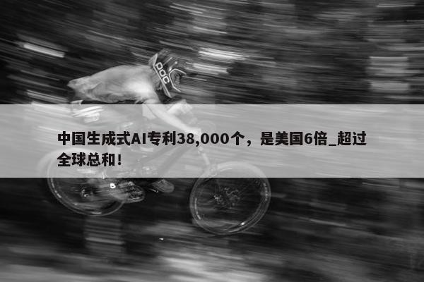 中国生成式AI专利38,000个，是美国6倍_超过全球总和！