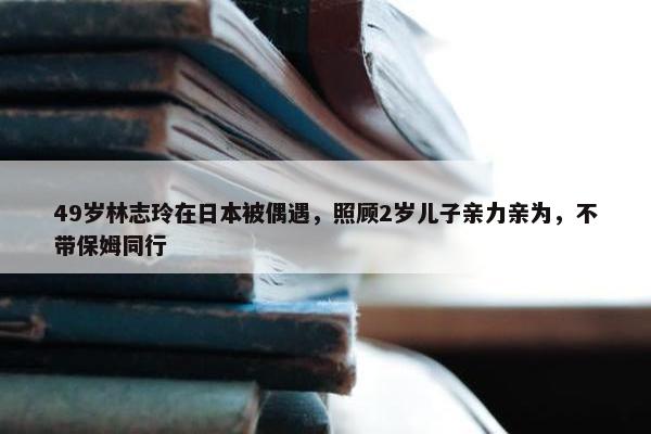 49岁林志玲在日本被偶遇，照顾2岁儿子亲力亲为，不带保姆同行