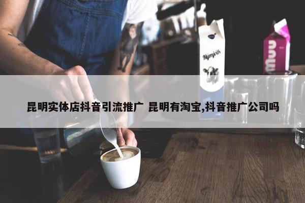 昆明实体店抖音引流推广 昆明有淘宝,抖音推广公司吗