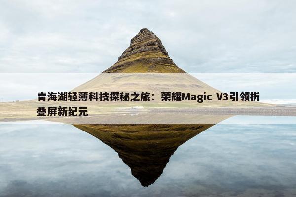 青海湖轻薄科技探秘之旅：荣耀Magic V3引领折叠屏新纪元