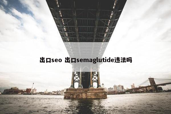 出口seo 出口semaglutide违法吗