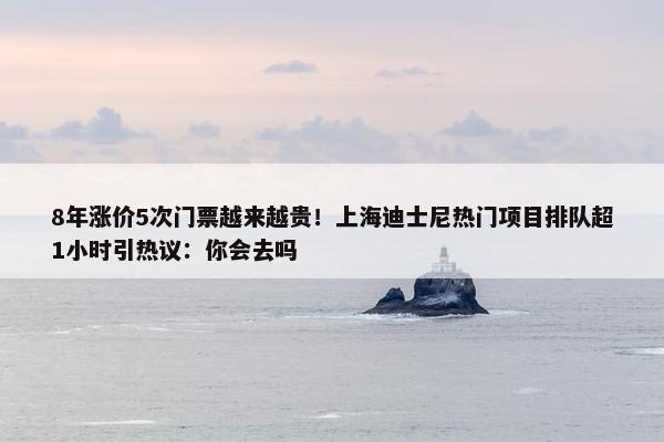 8年涨价5次门票越来越贵！上海迪士尼热门项目排队超1小时引热议：你会去吗