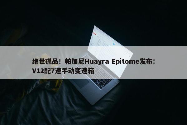 绝世孤品！帕加尼Huayra Epitome发布：V12配7速手动变速箱