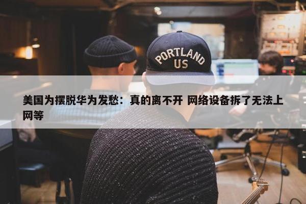 美国为摆脱华为发愁：真的离不开 网络设备拆了无法上网等