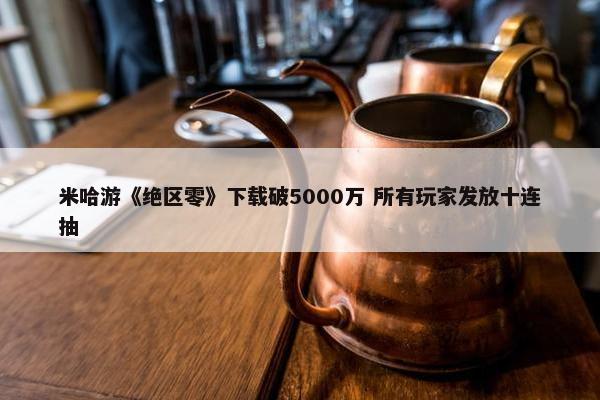 米哈游《绝区零》获取破5000万 所有玩家发放十连抽