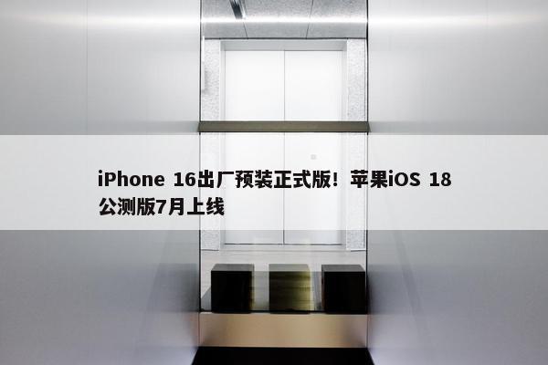 iPhone 16出厂预装正式版！苹果iOS 18公测版7月上线