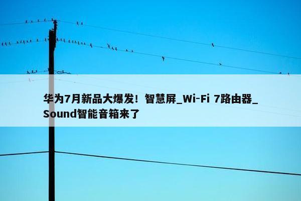 华为7月新品大爆发！智慧屏_Wi-Fi 7路由器_Sound智能音箱来了