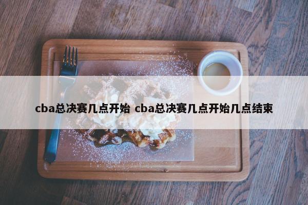 cba总决赛几点开始 cba总决赛几点开始几点结束