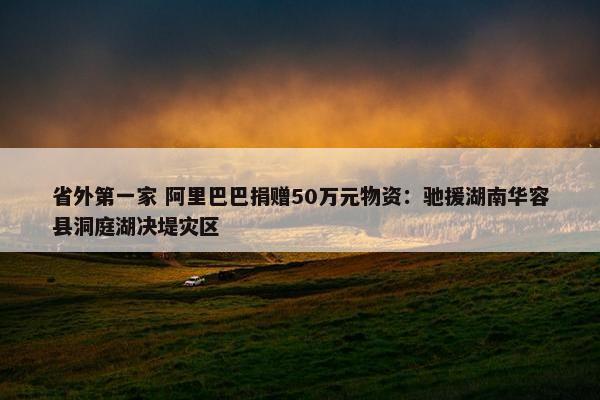 省外第一家 阿里巴巴捐赠50万元物资：驰援湖南华容县洞庭湖决堤灾区