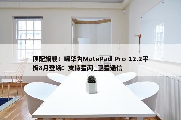 顶配旗舰！曝华为MatePad Pro 12.2平板8月登场：支持星闪_卫星通信