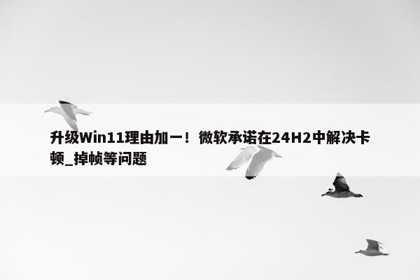 升级Win11理由加一！微软承诺在24H2中解决卡顿_掉帧等问题