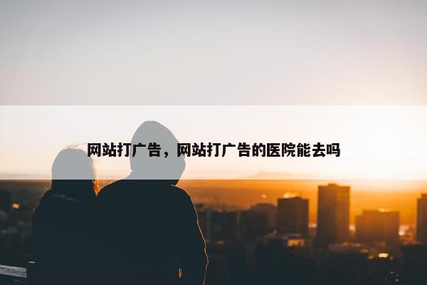 网站打广告，网站打广告的医院能去吗